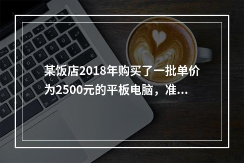 某饭店2018年购买了一批单价为2500元的平板电脑，准备作