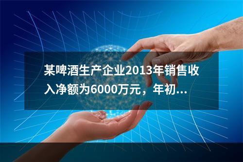 某啤酒生产企业2013年销售收入净额为6000万元，年初应收