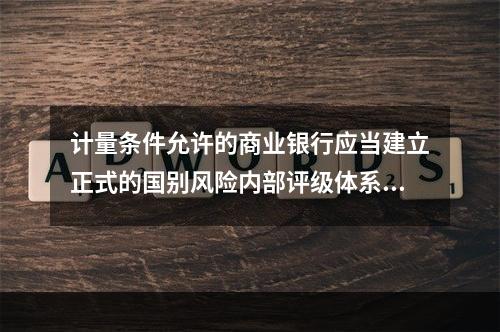 计量条件允许的商业银行应当建立正式的国别风险内部评级体系，反