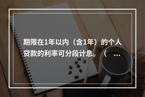 期限在1年以内（含1年）的个人贷款的利率可分段计息。（　　）