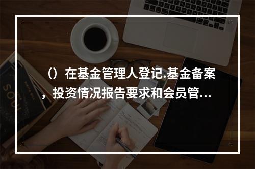 （）在基金管理人登记.基金备案，投资情况报告要求和会员管理等