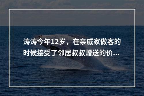 涛涛今年12岁，在亲戚家做客的时候接受了邻居叔叔赠送的价值2