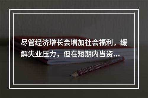 尽管经济增长会增加社会福利，缓解失业压力，但在短期内当资源接