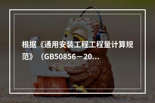 根据《通用安装工程工程量计算规范》（GB50856－2013