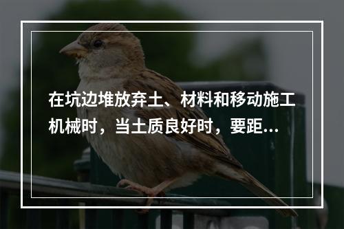 在坑边堆放弃土、材料和移动施工机械时，当土质良好时，要距坑边