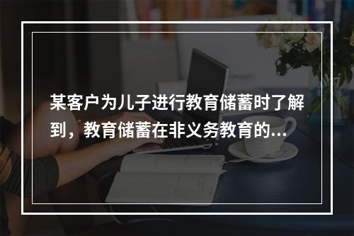 某客户为儿子进行教育储蓄时了解到，教育储蓄在非义务教育的各阶