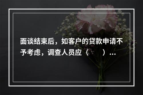 面谈结束后，如客户的贷款申请不予考虑，调查人员应（　　）表明