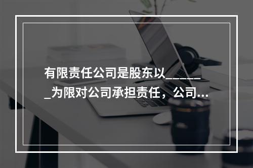 有限责任公司是股东以______为限对公司承担责任，公司以_