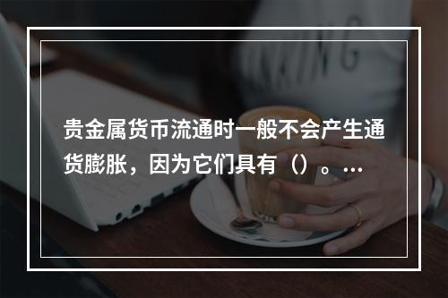 贵金属货币流通时一般不会产生通货膨胀，因为它们具有（）。[2