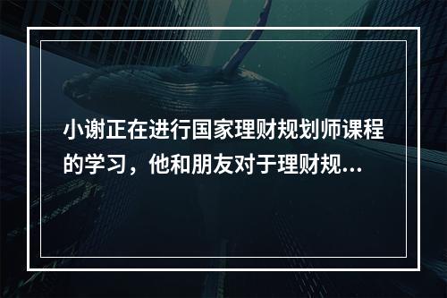 小谢正在进行国家理财规划师课程的学习，他和朋友对于理财规划步