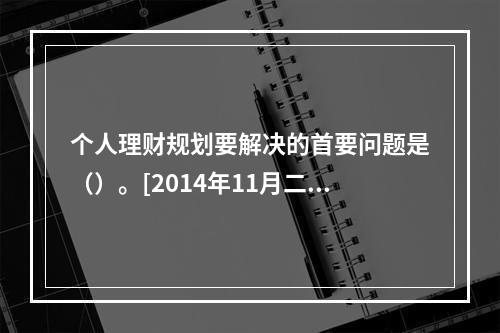 个人理财规划要解决的首要问题是（）。[2014年11月二级真