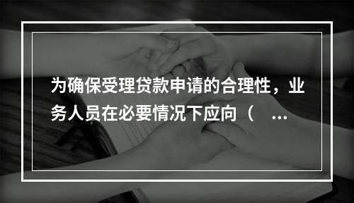 为确保受理贷款申请的合理性，业务人员在必要情况下应向（　　）