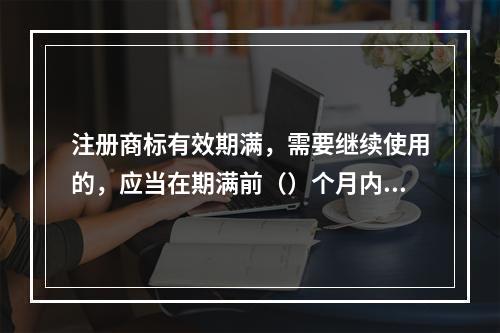 注册商标有效期满，需要继续使用的，应当在期满前（）个月内申请