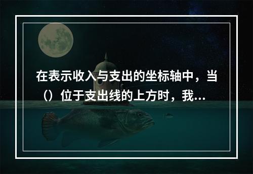 在表示收入与支出的坐标轴中，当（）位于支出线的上方时，我们说