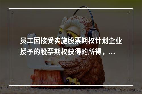 员工因接受实施股票期权计划企业授予的股票期权获得的所得，应按