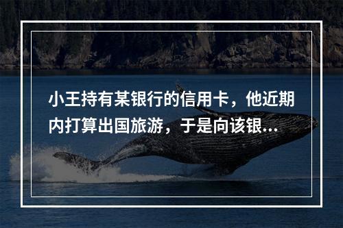 小王持有某银行的信用卡，他近期内打算出国旅游，于是向该银行电