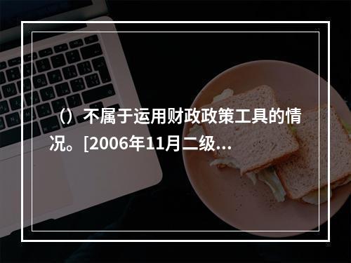 （）不属于运用财政政策工具的情况。[2006年11月二级真题