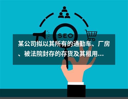 某公司拟以其所有的通勤车、厂房、被法院封存的存货及其租用的机