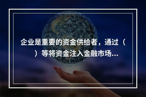 企业是重要的资金供给者，通过（　　）等将资金注入金融市场。