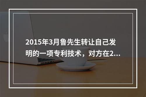 2015年3月鲁先生转让自己发明的一项专利技术，对方在201