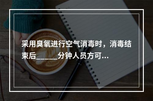 采用臭氧进行空气消毒时，消毒结束后_____分钟人员方可进入