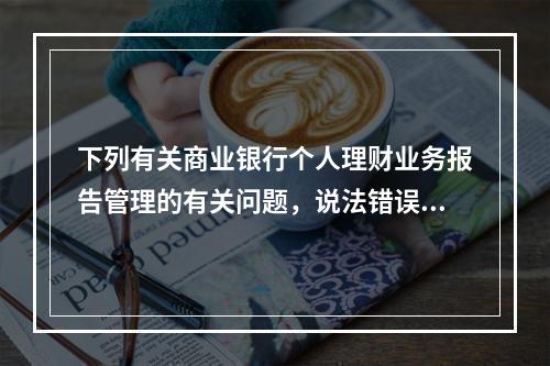 下列有关商业银行个人理财业务报告管理的有关问题，说法错误的是