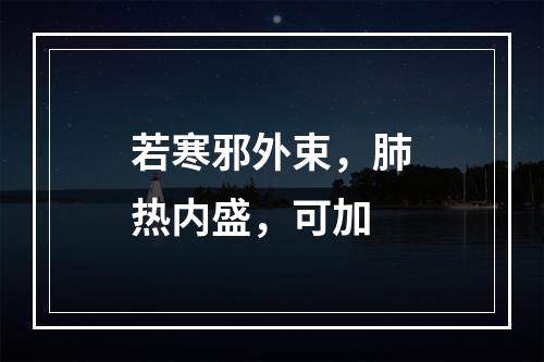 若寒邪外束，肺热内盛，可加