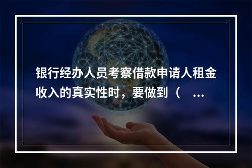 银行经办人员考察借款申请人租金收入的真实性时，要做到（　　）