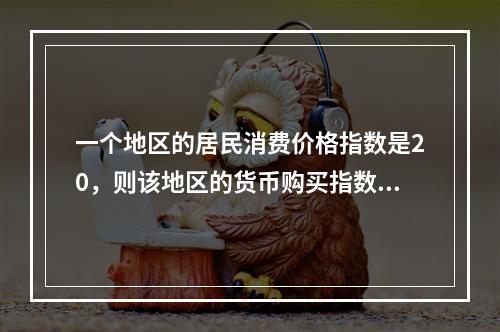 一个地区的居民消费价格指数是20，则该地区的货币购买指数是（