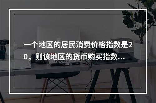 一个地区的居民消费价格指数是20，则该地区的货币购买指数是（