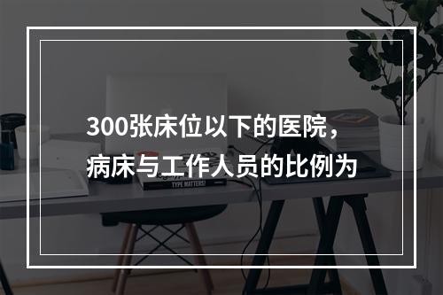 300张床位以下的医院，病床与工作人员的比例为