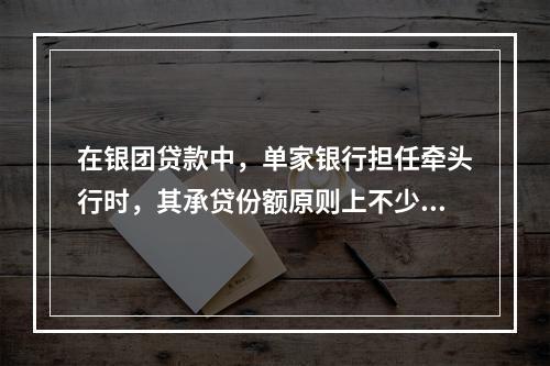 在银团贷款中，单家银行担任牵头行时，其承贷份额原则上不少于银