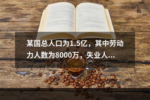 某国总人口为1.5亿，其中劳动力人数为8000万，失业人数为