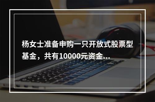 杨女士准备申购一只开放式股票型基金，共有10000元资金可用