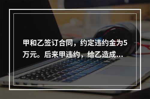 甲和乙签订合同，约定违约金为5万元。后来甲违约，给乙造成近1