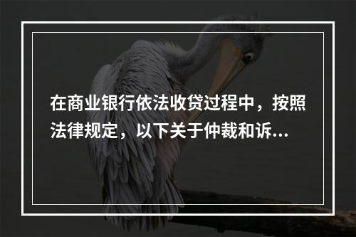 在商业银行依法收贷过程中，按照法律规定，以下关于仲裁和诉讼时