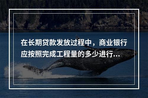 在长期贷款发放过程中，商业银行应按照完成工程量的多少进行付款