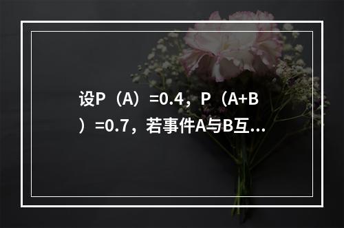 设P（A）=0.4，P（A+B）=0.7，若事件A与B互斥，