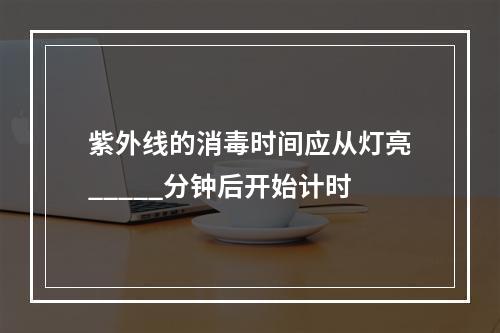 紫外线的消毒时间应从灯亮_____分钟后开始计时