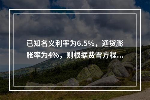 已知名义利率为6.5%，通货膨胀率为4%，则根据费雪方程式计