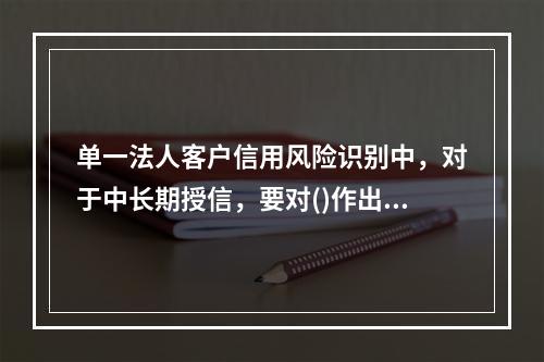 单一法人客户信用风险识别中，对于中长期授信，要对()作出预测