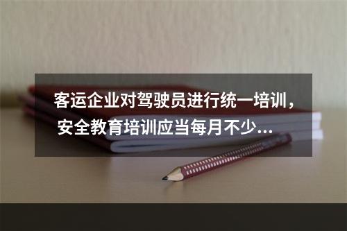 客运企业对驾驶员进行统一培训， 安全教育培训应当每月不少于1