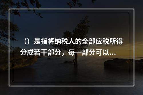 （）是指将纳税人的全部应税所得分成若干部分，每一部分可以包括