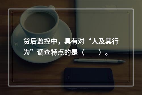 贷后监控中，具有对“人及其行为”调查特点的是（　　）。