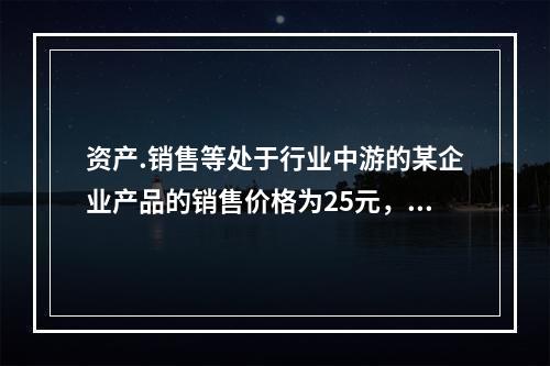 资产.销售等处于行业中游的某企业产品的销售价格为25元，单位