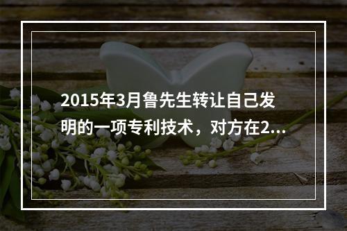 2015年3月鲁先生转让自己发明的一项专利技术，对方在201