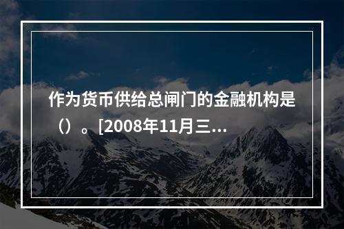 作为货币供给总闸门的金融机构是（）。[2008年11月三级真