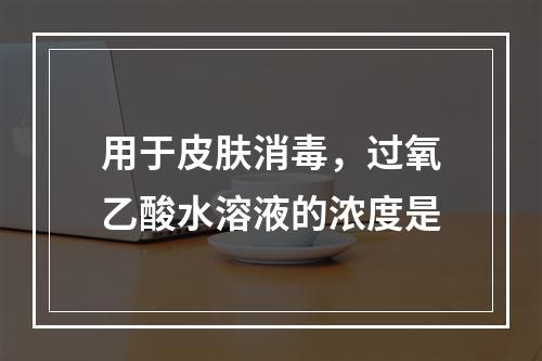 用于皮肤消毒，过氧乙酸水溶液的浓度是