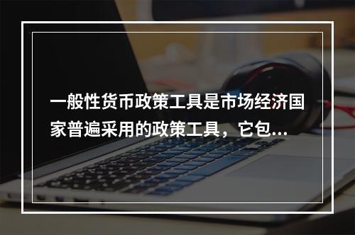 一般性货币政策工具是市场经济国家普遍采用的政策工具，它包括（