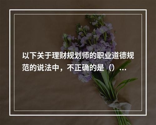 以下关于理财规划师的职业道德规范的说法中，不正确的是（）。